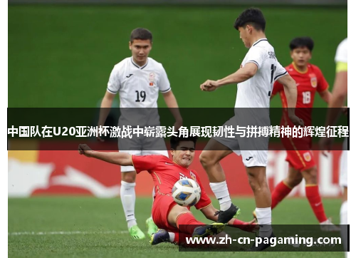 中国队在U20亚洲杯激战中崭露头角展现韧性与拼搏精神的辉煌征程