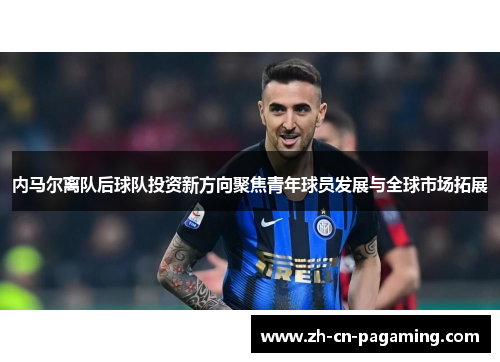 内马尔离队后球队投资新方向聚焦青年球员发展与全球市场拓展