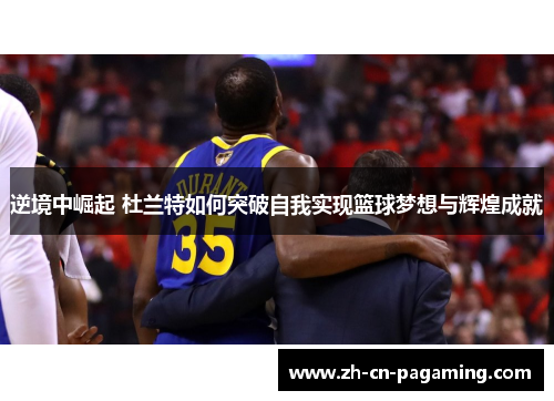 逆境中崛起 杜兰特如何突破自我实现篮球梦想与辉煌成就