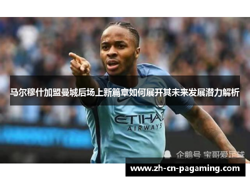 马尔穆什加盟曼城后场上新篇章如何展开其未来发展潜力解析