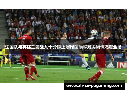 法国队与英格兰鏖战九十分钟上演绿茵巅峰对决激情燃爆全场